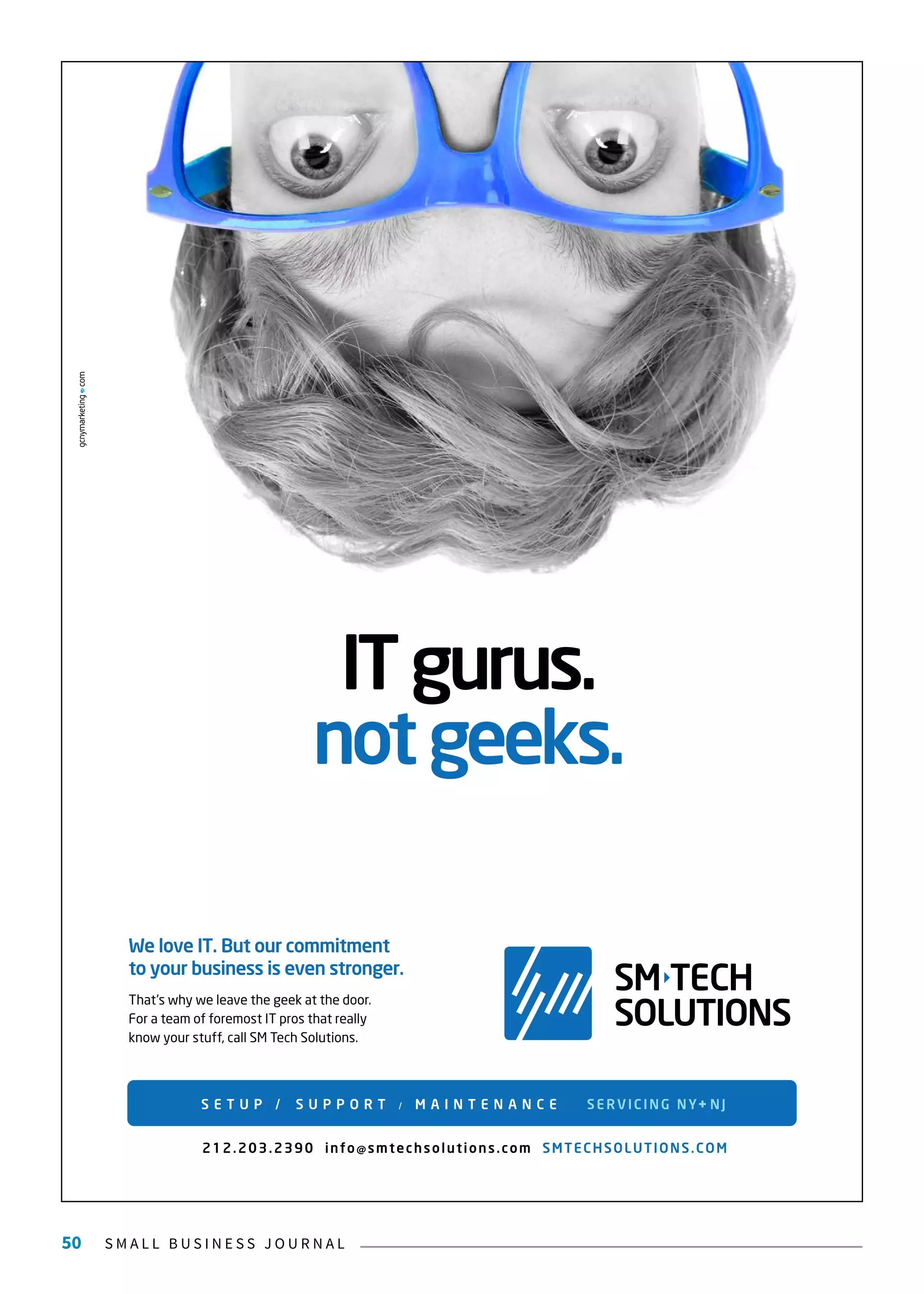 S M A L L B U S I N E S S J O U R N A L50
ITgurus.
notgeeks.
SM TECH
SOLUTIONS
We love IT. But our commitment
to your business is even stronger.
That’s why we leave the geek at the door.
For a team of foremost IT pros that really
know your stuff, call SM Tech Solutions.
S E T U P / S U P P O R T / M A I N T E N A N C E SERVICING NY+NJ
212.203.2390 info@smtechsolutions.com SMTECHSOLUTIONS.COM
 