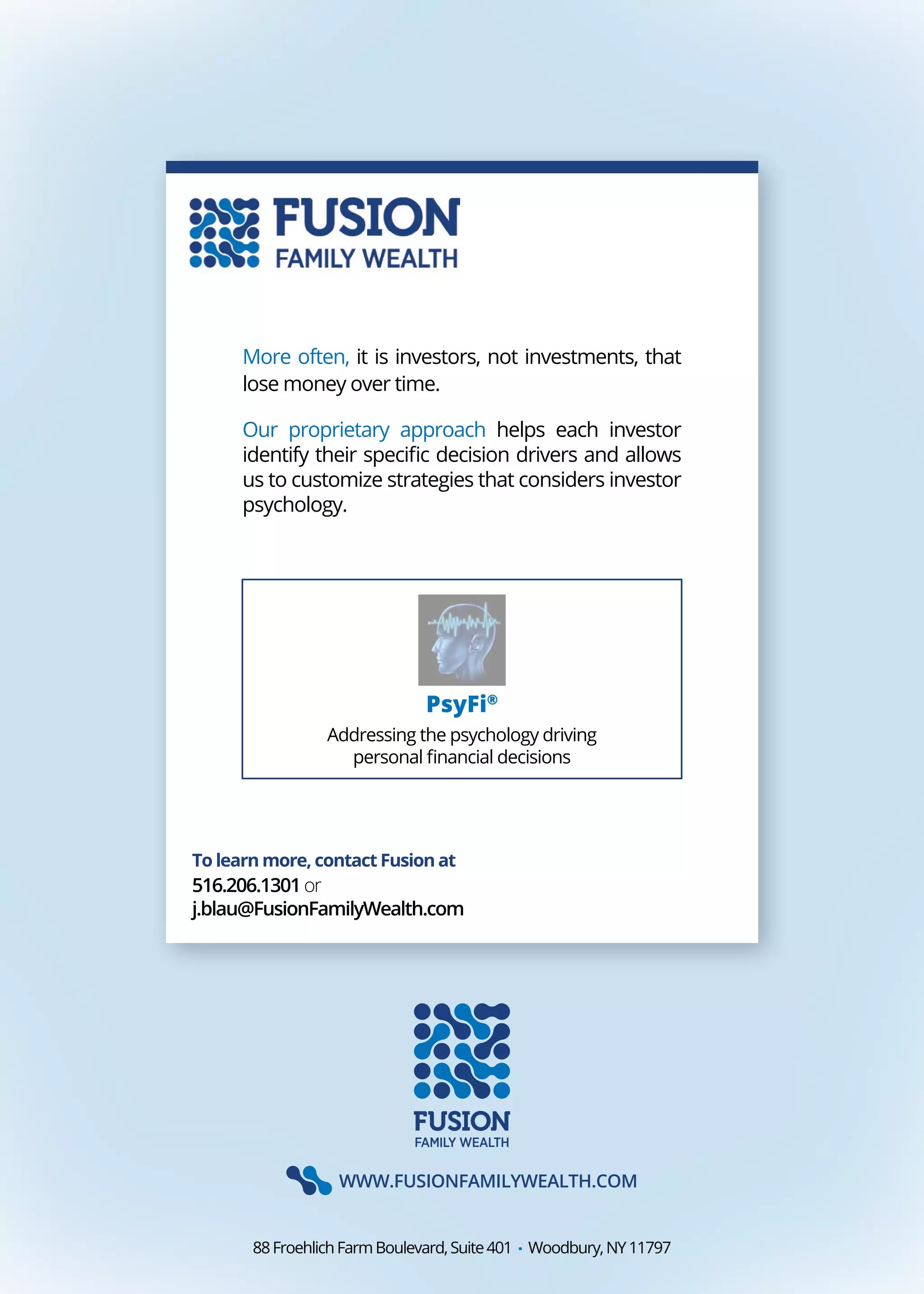 WWW.FUSIONFAMILYWEALTH.COM
88FroehlichFarmBoulevard,Suite401 . Woodbury,NY11797
To learn more, contact Fusion at
516.206.1301or
j.blau@FusionFamilyWealth.com
More often, it is investors, not investments, that
lose money over time.
Our proprietary approach helps each investor
identify their specific decision drivers and allows
us to customize strategies that considers investor
psychology.
PsyFi®
Addressing the psychology driving
personal financial decisions
 