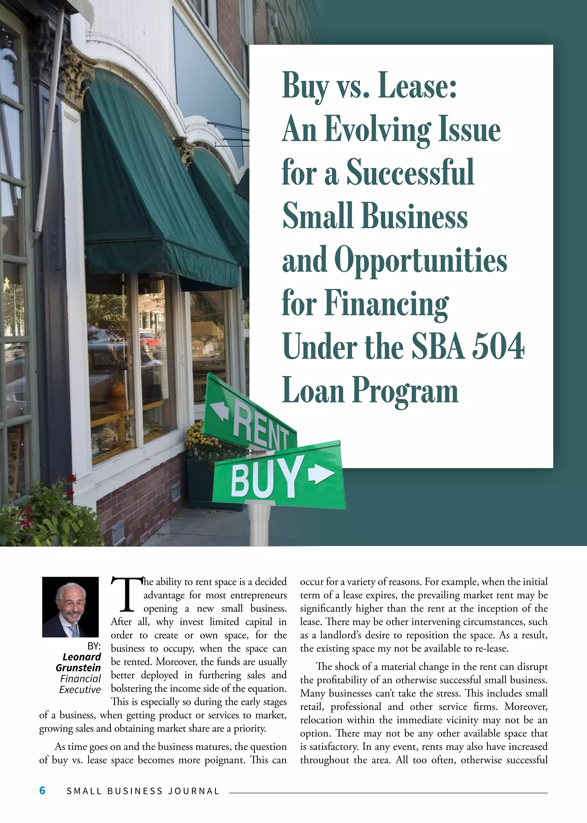 S M A L L B U S I N E S S J O U R N A L6
T
he ability to rent space is a decided
advantage for most entrepreneurs
opening a new small business.
After all, why invest limited capital in
order to create or own space, for the
business to occupy, when the space can
be rented. Moreover, the funds are usually
better deployed in furthering sales and
bolstering the income side of the equation.
This is especially so during the early stages
of a business, when getting product or services to market,
growing sales and obtaining market share are a priority.
As time goes on and the business matures, the question
of buy vs. lease space becomes more poignant. This can
occur for a variety of reasons. For example, when the initial
term of a lease expires, the prevailing market rent may be
significantly higher than the rent at the inception of the
lease. There may be other intervening circumstances, such
as a landlord’s desire to reposition the space. As a result,
the existing space my not be available to re-lease.
The shock of a material change in the rent can disrupt
the profitability of an otherwise successful small business.
Many businesses can’t take the stress. This includes small
retail, professional and other service firms. Moreover,
relocation within the immediate vicinity may not be an
option. There may not be any other available space that
is satisfactory. In any event, rents may also have increased
throughout the area. All too often, otherwise successful
BY:
Leonard
Grunstein
Financial
Executive
Buy vs. Lease:
An Evolving Issue
for a Successful
Small Business
and Opportunities
for Financing
Under the SBA 504
Loan Program
 