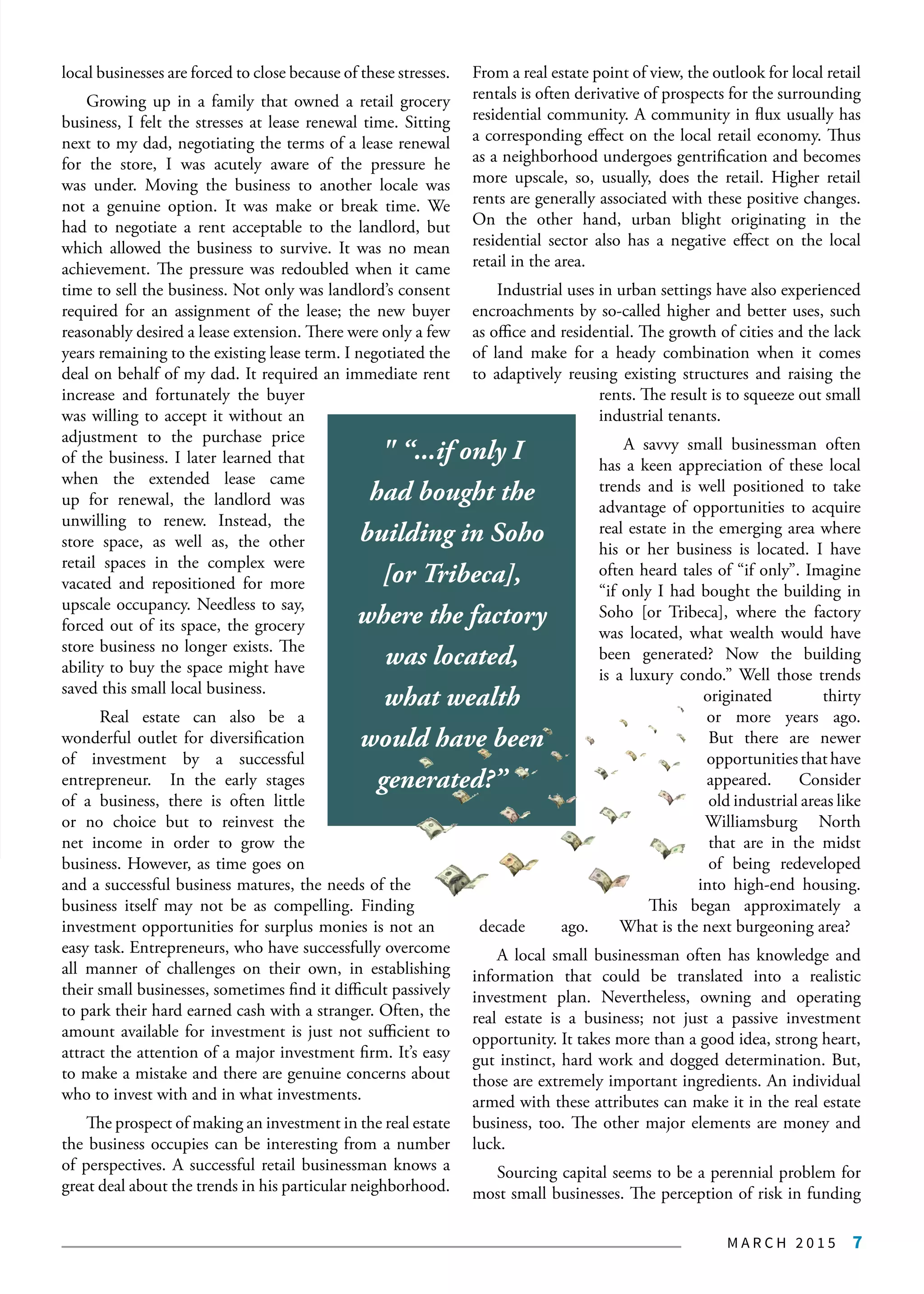 M A R C H 2 0 1 5 7
local businesses are forced to close because of these stresses.
Growing up in a family that owned a retail grocery
business, I felt the stresses at lease renewal time. Sitting
next to my dad, negotiating the terms of a lease renewal
for the store, I was acutely aware of the pressure he
was under. Moving the business to another locale was
not a genuine option. It was make or break time. We
had to negotiate a rent acceptable to the landlord, but
which allowed the business to survive. It was no mean
achievement. The pressure was redoubled when it came
time to sell the business. Not only was landlord’s consent
required for an assignment of the lease; the new buyer
reasonably desired a lease extension. There were only a few
years remaining to the existing lease term. I negotiated the
deal on behalf of my dad. It required an immediate rent
increase and fortunately the buyer
was willing to accept it without an
adjustment to the purchase price
of the business. I later learned that
when the extended lease came
up for renewal, the landlord was
unwilling to renew. Instead, the
store space, as well as, the other
retail spaces in the complex were
vacated and repositioned for more
upscale occupancy. Needless to say,
forced out of its space, the grocery
store business no longer exists. The
ability to buy the space might have
saved this small local business.
Real estate can also be a
wonderful outlet for diversification
of investment by a successful
entrepreneur. In the early stages
of a business, there is often little
or no choice but to reinvest the
net income in order to grow the
business. However, as time goes on
and a successful business matures, the needs of the
business itself may not be as compelling. Finding
investment opportunities for surplus monies is not an
easy task. Entrepreneurs, who have successfully overcome
all manner of challenges on their own, in establishing
their small businesses, sometimes find it difficult passively
to park their hard earned cash with a stranger. Often, the
amount available for investment is just not sufficient to
attract the attention of a major investment firm. It’s easy
to make a mistake and there are genuine concerns about
who to invest with and in what investments.
The prospect of making an investment in the real estate
the business occupies can be interesting from a number
of perspectives. A successful retail businessman knows a
great deal about the trends in his particular neighborhood.
From a real estate point of view, the outlook for local retail
rentals is often derivative of prospects for the surrounding
residential community. A community in flux usually has
a corresponding effect on the local retail economy. Thus
as a neighborhood undergoes gentrification and becomes
more upscale, so, usually, does the retail. Higher retail
rents are generally associated with these positive changes.
On the other hand, urban blight originating in the
residential sector also has a negative effect on the local
retail in the area.
Industrial uses in urban settings have also experienced
encroachments by so-called higher and better uses, such
as office and residential. The growth of cities and the lack
of land make for a heady combination when it comes
to adaptively reusing existing structures and raising the
rents. The result is to squeeze out small
industrial tenants.
A savvy small businessman often
has a keen appreciation of these local
trends and is well positioned to take
advantage of opportunities to acquire
real estate in the emerging area where
his or her business is located. I have
often heard tales of “if only”. Imagine
“if only I had bought the building in
Soho [or Tribeca], where the factory
was located, what wealth would have
been generated? Now the building
is a luxury condo.” Well those trends
originated thirty
or more years ago.
But there are newer
opportunitiesthathave
appeared. Consider
old industrial areas like
Williamsburg North
that are in the midst
of being redeveloped
into high-end housing.
This began approximately a
decade ago. What is the next burgeoning area?
A local small businessman often has knowledge and
information that could be translated into a realistic
investment plan. Nevertheless, owning and operating
real estate is a business; not just a passive investment
opportunity. It takes more than a good idea, strong heart,
gut instinct, hard work and dogged determination. But,
those are extremely important ingredients. An individual
armed with these attributes can make it in the real estate
business, too. The other major elements are money and
luck.
Sourcing capital seems to be a perennial problem for
most small businesses. The perception of risk in funding
" “...if only I
had bought the
building in Soho
[or Tribeca],
where the factory
was located,
what wealth
would have been
generated?” "
 