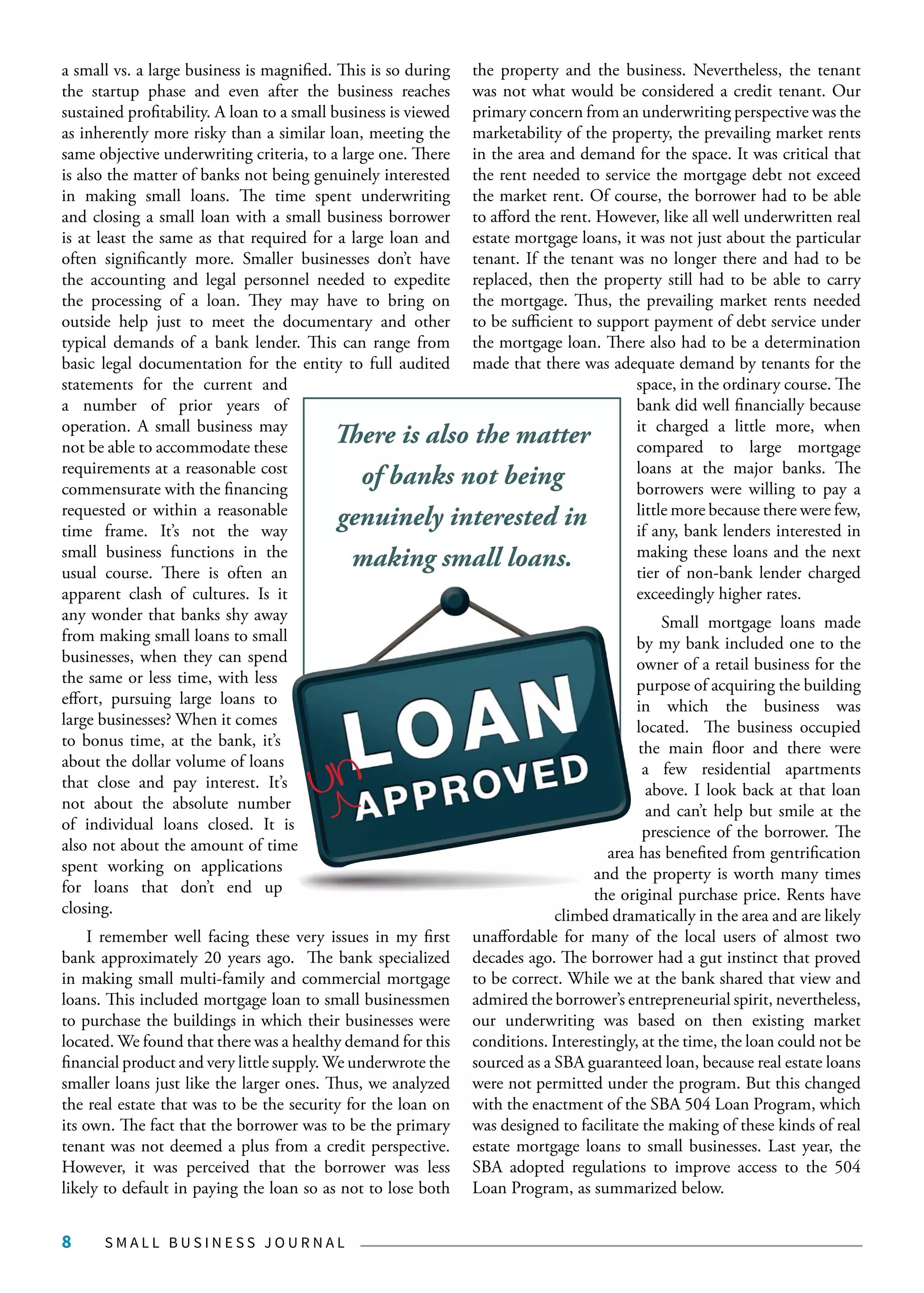 S M A L L B U S I N E S S J O U R N A L8
a small vs. a large business is magnified. This is so during
the startup phase and even after the business reaches
sustained profitability. A loan to a small business is viewed
as inherently more risky than a similar loan, meeting the
same objective underwriting criteria, to a large one. There
is also the matter of banks not being genuinely interested
in making small loans. The time spent underwriting
and closing a small loan with a small business borrower
is at least the same as that required for a large loan and
often significantly more. Smaller businesses don’t have
the accounting and legal personnel needed to expedite
the processing of a loan. They may have to bring on
outside help just to meet the documentary and other
typical demands of a bank lender. This can range from
basic legal documentation for the entity to full audited
statements for the current and
a number of prior years of
operation. A small business may
not be able to accommodate these
requirements at a reasonable cost
commensurate with the financing
requested or within a reasonable
time frame. It’s not the way
small business functions in the
usual course. There is often an
apparent clash of cultures. Is it
any wonder that banks shy away
from making small loans to small
businesses, when they can spend
the same or less time, with less
effort, pursuing large loans to
large businesses? When it comes
to bonus time, at the bank, it’s
about the dollar volume of loans
that close and pay interest. It’s
not about the absolute number
of individual loans closed. It is
also not about the amount of time
spent working on applications
for loans that don’t end up
closing.
I remember well facing these very issues in my first
bank approximately 20 years ago. The bank specialized
in making small multi-family and commercial mortgage
loans. This included mortgage loan to small businessmen
to purchase the buildings in which their businesses were
located. We found that there was a healthy demand for this
financial product and very little supply. We underwrote the
smaller loans just like the larger ones. Thus, we analyzed
the real estate that was to be the security for the loan on
its own. The fact that the borrower was to be the primary
tenant was not deemed a plus from a credit perspective.
However, it was perceived that the borrower was less
likely to default in paying the loan so as not to lose both
the property and the business. Nevertheless, the tenant
was not what would be considered a credit tenant. Our
primary concern from an underwriting perspective was the
marketability of the property, the prevailing market rents
in the area and demand for the space. It was critical that
the rent needed to service the mortgage debt not exceed
the market rent. Of course, the borrower had to be able
to afford the rent. However, like all well underwritten real
estate mortgage loans, it was not just about the particular
tenant. If the tenant was no longer there and had to be
replaced, then the property still had to be able to carry
the mortgage. Thus, the prevailing market rents needed
to be sufficient to support payment of debt service under
the mortgage loan. There also had to be a determination
made that there was adequate demand by tenants for the
space, in the ordinary course. The
bank did well financially because
it charged a little more, when
compared to large mortgage
loans at the major banks. The
borrowers were willing to pay a
little more because there were few,
if any, bank lenders interested in
making these loans and the next
tier of non-bank lender charged
exceedingly higher rates.
Small mortgage loans made
by my bank included one to the
owner of a retail business for the
purpose of acquiring the building
in which the business was
located. The business occupied
the main floor and there were
a few residential apartments
above. I look back at that loan
and can’t help but smile at the
prescience of the borrower. The
area has benefited from gentrification
and the property is worth many times
the original purchase price. Rents have
climbed dramatically in the area and are likely
unaffordable for many of the local users of almost two
decades ago. The borrower had a gut instinct that proved
to be correct. While we at the bank shared that view and
admired the borrower’s entrepreneurial spirit, nevertheless,
our underwriting was based on then existing market
conditions. Interestingly, at the time, the loan could not be
sourced as a SBA guaranteed loan, because real estate loans
were not permitted under the program. But this changed
with the enactment of the SBA 504 Loan Program, which
was designed to facilitate the making of these kinds of real
estate mortgage loans to small businesses. Last year, the
SBA adopted regulations to improve access to the 504
Loan Program, as summarized below.
There is also the matter
of banks not being
genuinely interested in
making small loans.
un
 