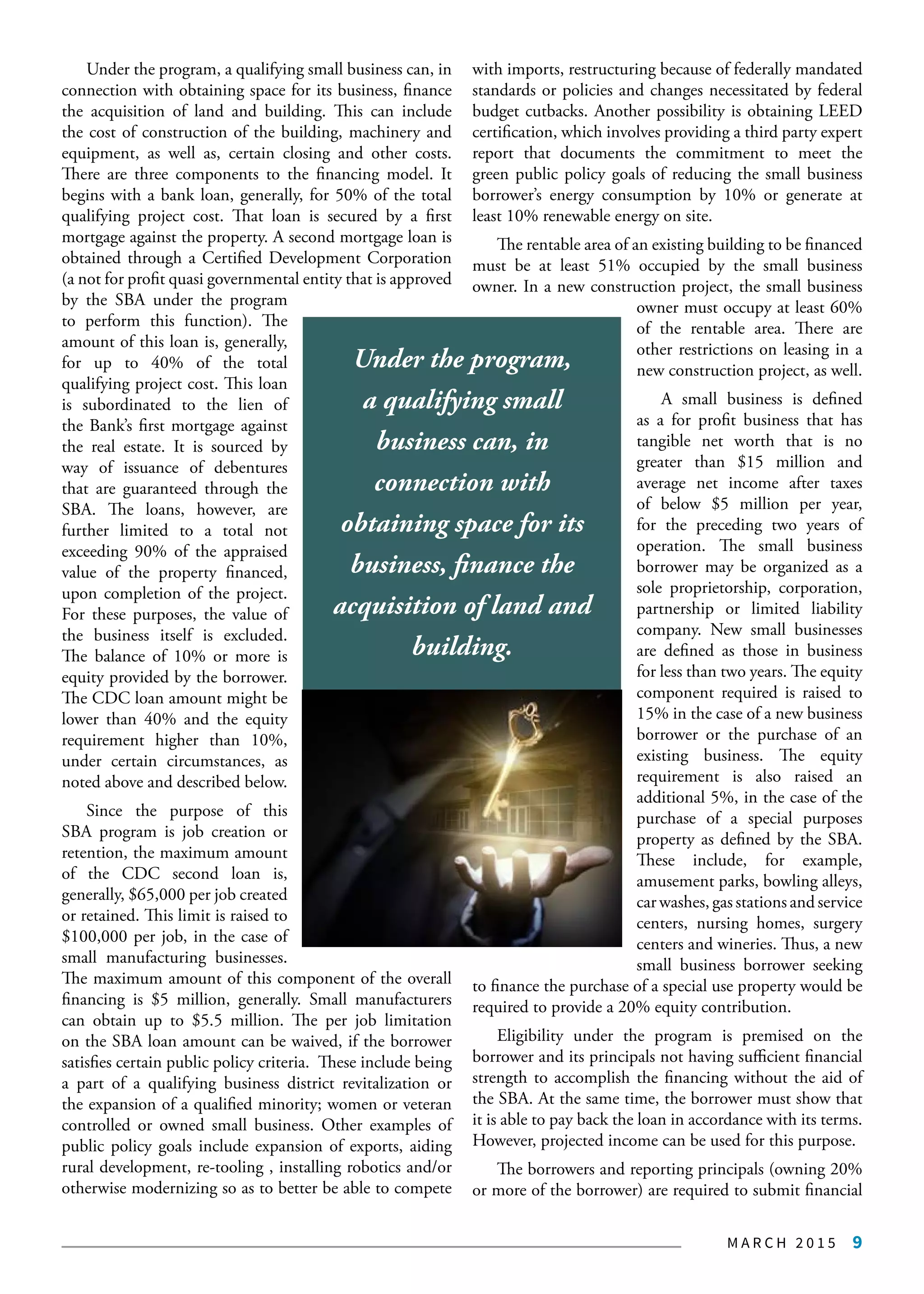 M A R C H 2 0 1 5 9
Under the program, a qualifying small business can, in
connection with obtaining space for its business, finance
the acquisition of land and building. This can include
the cost of construction of the building, machinery and
equipment, as well as, certain closing and other costs.
There are three components to the financing model. It
begins with a bank loan, generally, for 50% of the total
qualifying project cost. That loan is secured by a first
mortgage against the property. A second mortgage loan is
obtained through a Certified Development Corporation
(a not for profit quasi governmental entity that is approved
by the SBA under the program
to perform this function). The
amount of this loan is, generally,
for up to 40% of the total
qualifying project cost. This loan
is subordinated to the lien of
the Bank’s first mortgage against
the real estate. It is sourced by
way of issuance of debentures
that are guaranteed through the
SBA. The loans, however, are
further limited to a total not
exceeding 90% of the appraised
value of the property financed,
upon completion of the project.
For these purposes, the value of
the business itself is excluded.
The balance of 10% or more is
equity provided by the borrower.
The CDC loan amount might be
lower than 40% and the equity
requirement higher than 10%,
under certain circumstances, as
noted above and described below.
Since the purpose of this
SBA program is job creation or
retention, the maximum amount
of the CDC second loan is,
generally, $65,000 per job created
or retained. This limit is raised to
$100,000 per job, in the case of
small manufacturing businesses.
The maximum amount of this component of the overall
financing is $5 million, generally. Small manufacturers
can obtain up to $5.5 million. The per job limitation
on the SBA loan amount can be waived, if the borrower
satisfies certain public policy criteria. These include being
a part of a qualifying business district revitalization or
the expansion of a qualified minority; women or veteran
controlled or owned small business. Other examples of
public policy goals include expansion of exports, aiding
rural development, re-tooling , installing robotics and/or
otherwise modernizing so as to better be able to compete
with imports, restructuring because of federally mandated
standards or policies and changes necessitated by federal
budget cutbacks. Another possibility is obtaining LEED
certification, which involves providing a third party expert
report that documents the commitment to meet the
green public policy goals of reducing the small business
borrower’s energy consumption by 10% or generate at
least 10% renewable energy on site.
The rentable area of an existing building to be financed
must be at least 51% occupied by the small business
owner. In a new construction project, the small business
owner must occupy at least 60%
of the rentable area. There are
other restrictions on leasing in a
new construction project, as well.
A small business is defined
as a for profit business that has
tangible net worth that is no
greater than $15 million and
average net income after taxes
of below $5 million per year,
for the preceding two years of
operation. The small business
borrower may be organized as a
sole proprietorship, corporation,
partnership or limited liability
company. New small businesses
are defined as those in business
for less than two years. The equity
component required is raised to
15% in the case of a new business
borrower or the purchase of an
existing business. The equity
requirement is also raised an
additional 5%, in the case of the
purchase of a special purposes
property as defined by the SBA.
These include, for example,
amusement parks, bowling alleys,
car washes, gas stations and service
centers, nursing homes, surgery
centers and wineries. Thus, a new
small business borrower seeking
to finance the purchase of a special use property would be
required to provide a 20% equity contribution.
Eligibility under the program is premised on the
borrower and its principals not having sufficient financial
strength to accomplish the financing without the aid of
the SBA. At the same time, the borrower must show that
it is able to pay back the loan in accordance with its terms.
However, projected income can be used for this purpose.
The borrowers and reporting principals (owning 20%
or more of the borrower) are required to submit financial
Under the program,
a qualifying small
business can, in
connection with
obtaining space for its
business, finance the
acquisition of land and
building.
 