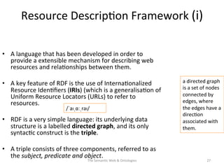 Resource	
  Descrip(on	
  Framework	
  (i)	
  
•  A	
  language	
  that	
  has	
  been	
  developed	
  in	
  order	
  to	
  
provide	
  a	
  extensible	
  mechanism	
  for	
  describing	
  web	
  
resources	
  and	
  rela(onships	
  between	
  them.	
  	
  
•  A	
  key	
  feature	
  of	
  RDF	
  is	
  the	
  use	
  of	
  Interna(onalized	
  
Resource	
  Iden(ﬁers	
  (IRIs)	
  (which	
  is	
  a	
  generalisa(on	
  of	
  
Uniform	
  Resource	
  Locators	
  (URLs)	
  to	
  refer	
  to	
  
resources.	
  	
  
•  RDF	
  is	
  a	
  very	
  simple	
  language:	
  its	
  underlying	
  data	
  
structure	
  is	
  a	
  labelled	
  directed	
  graph,	
  and	
  its	
  only	
  
syntac(c	
  construct	
  is	
  the	
  triple.	
  	
  
•  A	
  triple	
  consists	
  of	
  three	
  components,	
  referred	
  to	
  as	
  
the	
  subject,	
  predicate	
  and	
  object.	
  
The	
  Seman(c	
  Web	
  &	
  Ontologies	
   27	
  
a	
  directed	
  graph	
  
is	
  a	
  set	
  of	
  nodes	
  
connected	
  by	
  
edges,	
  where	
  
the	
  edges	
  have	
  a	
  
direc(on	
  
associated	
  with	
  
them.	
  
/ˈaɪˌɑːˌraɪ/	
  
 