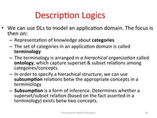 Descrip(on	
  Logics	
  
•  We	
  can	
  use	
  DLs	
  to	
  model	
  an	
  applica(on	
  domain.	
  The	
  focus	
  is	
  
then	
  on:	
  
–  Representa(on	
  of	
  knowledge	
  about	
  categories	
  
–  The	
  set	
  of	
  categories	
  in	
  an	
  applica(on	
  domain	
  is	
  called	
  
terminology	
  
–  The	
  terminology	
  is	
  arranged	
  in	
  a	
  hierachical	
  organiza&on	
  called	
  
ontology,	
  which	
  capture	
  superset	
  &	
  subset	
  rela(ons	
  among	
  
categoires/concepts.	
  	
  
–  In	
  order	
  to	
  specify	
  a	
  hierachical	
  structure,	
  we	
  can	
  use	
  
subsump$on	
  rela(ons	
  betw	
  the	
  appropriate	
  concepts	
  in	
  a	
  
terminiology	
  	
  
–  Subsump$on	
  is	
  a	
  form	
  of	
  inference.	
  Determines	
  whether	
  a	
  
superset/subset	
  rela(on	
  (based	
  on	
  the	
  fact	
  asserted	
  in	
  a	
  
terminology)	
  exists	
  betw	
  two	
  concepts.	
  
The	
  Seman(c	
  Web	
  &	
  Ontologies	
   35	
  
 