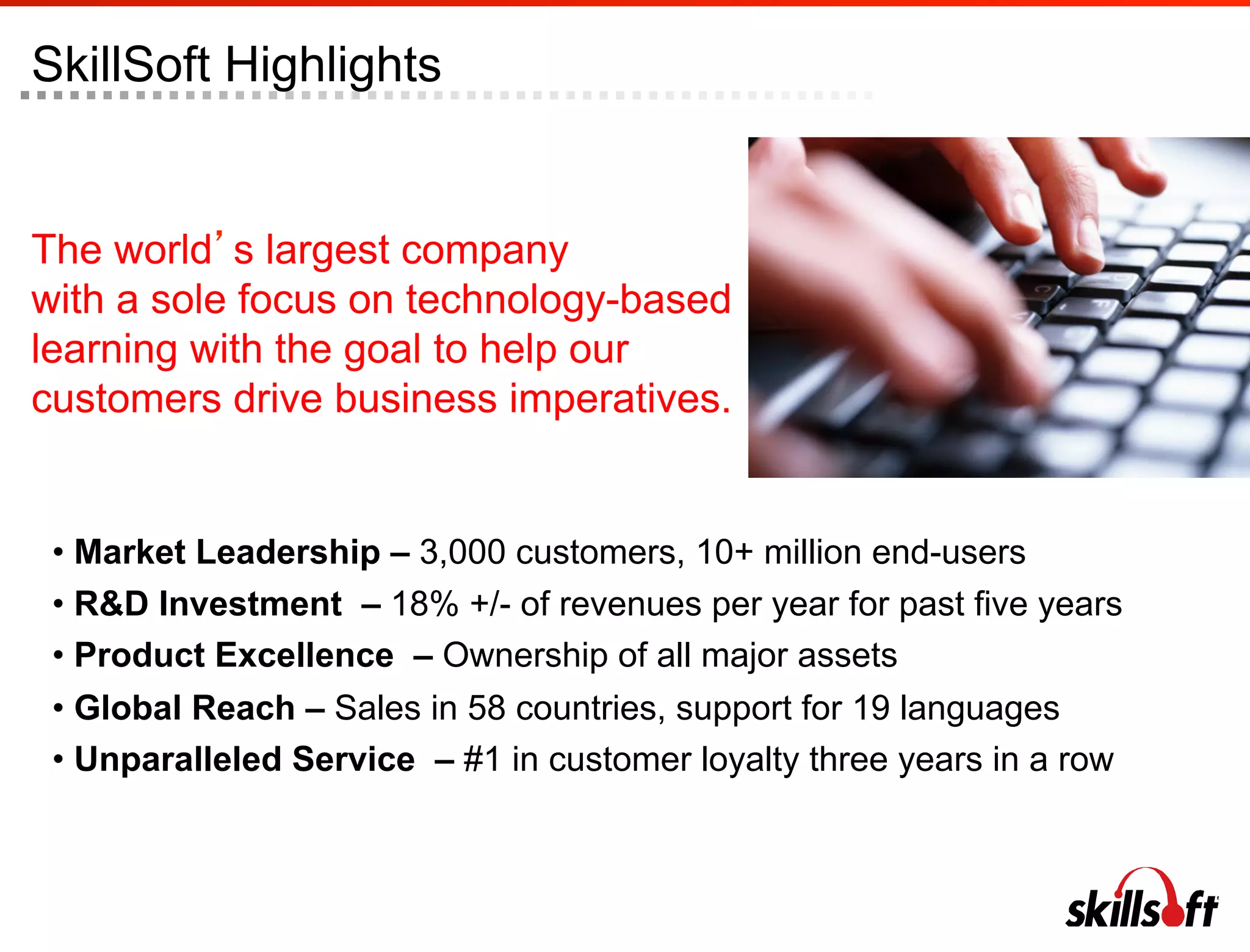 SkillSoft Highlights


The world s largest company
with a sole focus on technology-based
learning with the goal to help our
customers drive business imperatives.


 •  Market Leadership – 3,000 customers, 10+ million end-users
 •  R&D Investment – 18% +/- of revenues per year for past five years
 •  Product Excellence – Ownership of all major assets
 •  Global Reach – Sales in 58 countries, support for 19 languages
 •  Unparalleled Service – #1 in customer loyalty three years in a row
 