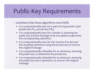 Public‐Key Requirements
• Conditions that these algorithms must fulfill:
• It is computationally easy for a party B to generate a pair
(public‐key PUb, private key PRb)
• It is computationally easy for a sender A, knowing the
public key and the message to be encrypted, to generate
the corresponding ciphertext
• It is computationally easy for the receiver B to decrypt
the resulting ciphertext using the private key to recover
the original message
• It is computationally infeasible for an adversary, knowing
the public key, to determine the private key
• It is computationally infeasible for an adversary, knowing
the public key and a ciphertext, to recover the original
message
 