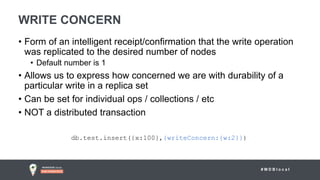 # M D B l o c a l
WRITE CONCERN
• Form of an intelligent receipt/confirmation that the write operation
was replicated to the desired number of nodes
• Default number is 1
• Allows us to express how concerned we are with durability of a
particular write in a replica set
• Can be set for individual ops / collections / etc
• NOT a distributed transaction
db.test.insert({x:100},{writeConcern:{w:2}})
 