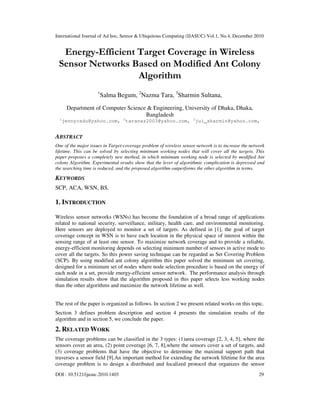 International Journal of Ad hoc, Sensor & Ubiquitous Computing (IJASUC) Vol.1, No.4, December 2010
DOI : 10.5121/ijasuc.2010.1403 29
Energy-Efficient Target Coverage in Wireless
Sensor Networks Based on Modified Ant Colony
Algorithm
1
Salma Begum, 2
Nazma Tara, 3
Sharmin Sultana,
Department of Computer Science & Engineering, University of Dhaka, Dhaka,
Bangladesh
1
jennycsdu@yahoo.com, 2
taranaz2003@yahoo.com, 3
jui_sharmin@yahoo.com,
ABSTRACT
One of the major issues in Target-coverage problem of wireless sensor network is to increase the network
lifetime. This can be solved by selecting minimum working nodes that will cover all the targets. This
paper proposes a completely new method, in which minimum working node is selected by modified Ant
colony Algorithm. Experimental results show that the lever of algorithmic complication is depressed and
the searching time is reduced, and the proposed algorithm outperforms the other algorithm in terms.
KEYWORDS
SCP, ACA, WSN, BS.
1. INTRODUCTION
Wireless sensor networks (WSNs) has become the foundation of a broad range of applications
related to national security, surveillance, military, health care, and environmental monitoring.
Here sensors are deployed to monitor a set of targets. As defined in [1], the goal of target
coverage concept in WSN is to have each location in the physical space of interest within the
sensing range of at least one sensor. To maximize network coverage and to provide a reliable,
energy-efficient monitoring depends on selecting minimum number of sensors in active mode to
cover all the targets. So this power saving technique can be regarded as Set Covering Problem
(SCP). By using modified ant colony algorithm this paper solved the minimum set covering,
designed for a minimum set of nodes where node selection procedure is based on the energy of
each node in a set, provide energy-efficient sensor network. The performance analysis through
simulation results show that the algorithm proposed in this paper selects less working nodes
than the other algorithms and maximize the network lifetime as well.
The rest of the paper is organized as follows. In section 2 we present related works on this topic.
Section 3 defines problem description and section 4 presents the simulation results of the
algorithm and in section 5, we conclude the paper.
2. RELATED WORK
The coverage problems can be classified in the 3 types: (1)area coverage [2, 3, 4, 5], where the
sensors cover an area, (2) point coverage [6, 7, 8],where the sensors cover a set of targets, and
(3) coverage problems that have the objective to determine the maximal support path that
traverses a sensor field [9].An important method for extending the network lifetime for the area
coverage problem is to design a distributed and localized protocol that organizes the sensor
 