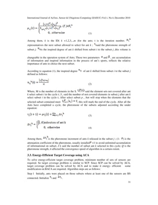 International Journal of Ad hoc, Sensor & Ubiquitous Computing (IJASUC) Vol.1, No.4, December 2010
31
(1)
Among them, k is the ID( k =1,2,3,..,m )for the ants; t is the iteration number;
representatives the next subset allowed to select for ant k ; said the pheromone strength of
subset j; is the inspired degree of ant k shifted from subset i to the subset j ,this volume is
changeable in the operation system of Ants; These two parameters and , are accumulation
of information and inspired information in the process of ant’s sports, reflects the relative
importance of ants to choice the next subset.
According to equation (1), the inspired degree of ant k shifted from subset i to the subset j
defined as follows:
(2)
Where, M is the number of elements in the S. said the element sets not covered after ant
k select subset i in the cycle t; S j said the number of not covered elements in subset j after ant k
select subset i in the cycle t; After select subset p , Ant will stop when the elements that the
selected subset contained meet , this will mark the end of the cycle. After all the
Ants have completed a cycle, the pheromone of the subsets adjusted according the under
equation:
(3)
(4)
Among them, is the pheromone increment of ants k released in the subset j ; (1- ) is the
attenuation coefficient of the pheromone, usually installed <1 to avoid unlimited accumulation
of informational on subset; J k said the number of subset ant k selected in this cycle; Q is the
pheromone strength, it affected the convergence speed of algorithm in a certain extent.
3.3. Energy-Efficient Target Coverage using ACA
To solve energy-efficient target coverage problem, minimum number of sets of sensors are
required. So target coverage problem is similar to SCP. Since SCP can be solved by ACA,
target coverage problem can be solved by ACA and to make it energy- efficient some
modification on BACA are required. Algorithm steps are as follows:
Step 1 Initially, ants were placed on those subsets where at least one of the sensors are BS
connected. Initialize and .
 