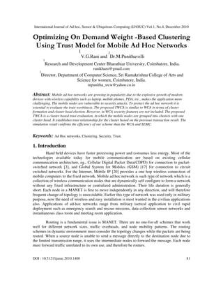 International Journal of Ad hoc, Sensor & Ubiquitous Computing (IJASUC) Vol.1, No.4, December 2010
DOI : 10.5121/ijasuc.2010.1408 81
Optimizing On Demand Weight -Based Clustering
Using Trust Model for Mobile Ad Hoc Networks
1
V.G.Rani and
2
Dr.M.Punithavelli
1
Research and Development Center Bharathiar University, Coimbatore, India.
ranikhans@gmail.com
2
Director, Department of Computer Science, Sri Ramakrishna College of Arts and
Science for women, Coimbatore, India.
mpunitha_srcw@yahoo.co.in
Abstract: Mobile ad hoc networks are growing in popularity due to the explosive growth of modern
devices with wireless capability such as laptop, mobile phones, PDA, etc., makes the application more
challenging. The mobile nodes are vulnerable to security attacks. To protect the ad hoc network it is
essential to evaluate the trust worthiness. The proposed TWCA is similar to WCA in terms of cluster
formation and cluster head election. However, in WCA security features are not included. The proposed
TWCA is a cluster based trust evaluation, in which the mobile nodes are grouped into clusters with one
cluster head. It establishes trust relationship for the cluster based on the previous transaction result. The
simulation result confirms the efficiency of our scheme than the WCA and SEMC.
Keywords: Ad Hoc networks, Clustering, Security, Trust.
1. Introduction
Hand held devices have faster processing power and consumes less energy. Most of the
technologies available today for mobile communication are based on existing cellular
communication architecture, eg., Cellular Digital Packet Data(CDPD) for connection to packet-
switched network [3], and Global System for Mobiles (GSM) [17] for connection to circuit
switched networks. For the Internet, Mobile IP [20] provides a one hop wireless connection of
mobile computers to the fixed network. Mobile ad hoc network is such type of network which is a
collection of wireless communication nodes that are dynamically self configure to form a network
without any fixed infrastructure or centralized administration. Their life duration is generally
short. Each node in a MANET is free to move independently in any direction, and will therefore
frequent change of topology is unavoidable. Earlier this type of network was used only in military
purpose, now the need of wireless and easy installation is most wanted in the civilian applications
also. Applications of ad-hoc networks range from military tactical application to civil rapid
deployment such as emergency search and rescue missions, data collection sensor networks and
instantaneous class room and meeting room application.
Routing is a fundamental issue is MANET. There are no one-for-all schemes that work
well for different network sizes, traffic overheads, and node mobility patterns. The routing
schemes in dynamic environment must consider the topology changes while the packets are being
routed. When a source node is unable to send a message directly to the destination node due to
the limited transmission range, it uses the intermediate nodes to forward the message. Each node
must forward traffic unrelated to its own use, and therefore be routers.
 
