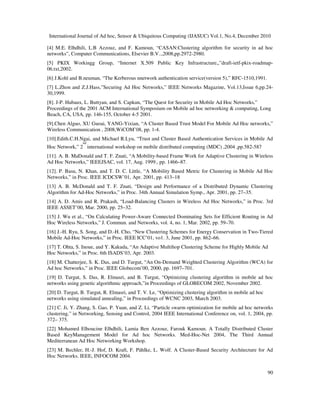 International Journal of Ad hoc, Sensor & Ubiquitous Computing (IJASUC) Vol.1, No.4, December 2010
90
[4] M.E. Elhdhili, L.B Azzouz, and F. Kamoun, “CASAN:Clustering algorithm for security in ad hoc
networks”, Computer Communications, Elsevier B.V..,2008,pp.2972-2980.
[5] PKIX Workingg Group, “Internet X.509 Public Key Infrastructure,,”draft-ietf-pkix-roadmap-
06.txt,2002.
[6] J.Kohl and B.neuman, “The Kerberous nnetwork authentication service(version 5),” RFC-1510,1991.
[7] L.Zhon and Z.J.Hass,”Securing Ad Hoc Networks,” IEEE Networks Magazine, Vol.13,Issue 6,pp.24-
30,1999.
[8]. J-P. Hubaux, L. Buttyan, and S. Capkun, “The Quest for Security in Mobile Ad Hoc Networks,”
Proceedings of the 2001 ACM International Symposium on Mobile ad hoc networking & computing, Long
Beach, CA, USA, pp. 146-155, October 4-5 2001.
[9].Chen Alguo, XU Guoai, YANG-Yixian, “A Cluster Based Trust Model For Mobile Ad Hoc networks,”
Wireless Communication , 2008,WiCOM’08, pp. 1-4.
[10].Edith.C.H.Ngai, and Michael R.Lyu, “Trust and Cluster Based Authentication Services in Mobile Ad
Hoc Network,” 2
nd
international workshop on mobile distributed computing (MDC) ,2004 ,pp.582-587
[11]. A. B. MaDonald and T. F. Znati, “A Mobility-based Frame Work for Adaptive Clustering in Wireless
Ad Hoc Networks,” IEEEJSAC, vol. 17, Aug. 1999., pp. 1466–87.
[12]. P. Basu, N. Khan, and T. D. C. Little, “A Mobility Based Metric for Clustering in Mobile Ad Hoc
Networks,” in Proc. IEEE ICDCSW’01, Apr. 2001, pp. 413–18
[13] A. B. McDonald and T. F. Znati, “Design and Performance of a Distributed Dynamic Clustering
Algorithm for Ad-Hoc Networks,” in Proc. 34th Annual Simulation Symp., Apr. 2001, pp. 27–35.
[14] A. D. Amis and R. Prakash, “Load-Balancing Clusters in Wireless Ad Hoc Networks,” in Proc. 3rd
IEEE ASSET’00, Mar. 2000, pp. 25–32.
[15] J. Wu et al., “On Calculating Power-Aware Connected Dominating Sets for Efficient Routing in Ad
Hoc Wireless Networks,” J. Commun. and Networks, vol. 4, no. 1, Mar. 2002, pp. 59–70.
[16] J.-H. Ryu, S. Song, and D.-H. Cho, “New Clustering Schemes for Energy Conservation in Two-Tiered
Mobile Ad-Hoc Networks,” in Proc. IEEE ICC’01, vo1. 3, June 2001, pp. 862–66.
[17] T. Ohta, S. Inoue, and Y. Kakuda, “An Adaptive Multihop Clustering Scheme for Highly Mobile Ad
Hoc Networks,” in Proc. 6th ISADS’03, Apr. 2003.
[18] M. Chatterjee, S. K. Das, and D. Turgut, “An On-Demand Weighted Clustering Algorithm (WCA) for
Ad hoc Networks,” in Proc. IEEE Globecom’00, 2000, pp. 1697–701.
[19] D. Turgut, S. Das, R. Elmasri, and B. Turgut, “Optimizing clustering algorithm in mobile ad hoc
networks using genetic algorithmic approach,”in Proceedings of GLOBECOM 2002, November 2002.
[20] D. Turgut, B. Turgut, R. Elmasri, and T. V. Le, “Optimizing clustering algorithm in mobile ad hoc
networks using simulated annealing,” in Proceedings of WCNC 2003, March 2003.
[21] C. Ji, Y. Zhang, S. Gao, P. Yuan, and Z. Li, “Particle swarm optimization for mobile ad hoc networks
clustering,” in Networking, Sensing and Control, 2004 IEEE International Conference on, vol. 1, 2004, pp.
372– 375.
[22] Mohamed Elhoucine Elhdhili, Lamia Ben Azzouz, Farouk Kamoun. A Totally Distributed Cluster
Based KeyManagement Model for Ad hoc Networks. Med-Hoc-Net 2004, The Third Annual
Mediterranean Ad Hoc Networking Workshop.
[23] M. Bechler, H.-J. Hof, D. Kraft, F. Pählke, L. Wolf. A Cluster-Based Security Architecture for Ad
Hoc Networks. IEEE, INFOCOM 2004.
 