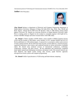 International journal of VLSI design & Communication Systems (VLSICS) Vol.1, No.4, December 2010
12
Author (Short Biography)
Afaq Ahmad belongs to department of Electrical and Computer Engineering department at
Sultan Qaboos University, Sultanate of Oman. He holds B.Sc. Eng., M.Sc. Eng., DLLR and
Ph.D. degrees. Ahmad did his PhD from IIT Roorkee, India in 1990. Before joining Sultan
Qaboos University, Dr. Ahmad was Associate Professor at Aligarh Muslim University, India.
Prior to starting carrier at Aligarh, he also worked as consultant engineer with Light & Co.,
lecturer with REC Srinagar and senior research fellow with CSIR, India.
Dr. Ahmad is Fellow member of IETE (India), senior member of IEEE Computer Society
(USA) and life member of SSI (India), senior member IACSIT, member IAENG and WSEAS;
He has published over 100 technical papers. At present he is associated as editors and reviewers
of many reputed journals. He has delivered many keynote, invited addresses, extension lectures,
organized conferences, short courses, and conducted tutorials at various universities of globally
repute. He chaired many technical sessions of international conferences, workshops,
symposiums, seminars, and short courses. He has undertaken and satisfactorily completed
many highly reputed and challenging consultancy and project works. His research interests are:
fault diagnosis and digital system testing, data security, graph theoretic approach,
microprocessor based systems and computer programming.
Dr. Ahmad’s field of specialization is VLSI testing and fault-tolerant computing.
 