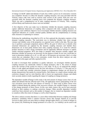 International Journal of Computer Science, Engineering and Applications (IJCSEA) Vol.1, No.6, December 2011
26
of change (in SLOC added and deleted) of each class within a given set of consecutive versions
was computed. Second, to collect the dynamic coupling measures, test cases provided with the
Velocity source code were used to exercise each version of the system. Each test case was
executed while the dynamic coupling tracer tool computed the dynamic coupling measures.
Third, size and a comprehensive set of static coupling measures of Velocity. Thus, coupling
to/from library and framework classes were not included.
A first objective of the case study was to determine whether the dynamic coupling measures
capture additional dimensions of coupling when compared with static coupling measures. A
subsequent, more ambitious objective was to investigate whether dynamic coupling measures are
significant indicators of a useful, external quality attribute and are complementary to existing
static measures in explaining its variance.
Following the methodology described in [15], we first analyzed the descriptive statistics of the
dynamic coupling measures. The motivation was to determine whether they show enough
variance and whether some of the properties we expected were visible in the data. The next step
was to perform a principal component analysis (PCA), the goal of which was to identify what
structural dimensions are captured by the dynamic coupling measures and whether these
dimensions are at least partly distinct from static coupling measures. It is usual for software
product measures to show strong correlations and for apparently different measures to capture
similar structural properties. PCA also helps to interpret what measures actually capture and
determine whether all measures are necessary for the purpose at hand. In our case, recall that we
want to determine whether all xx xC, xx xM, and xx xD measures are necessary, that is, to what
extent they are redundant. Due to size constraints, results from the above analyses are only
summarized in this paper and fully reported in [14].
In order to investigate their usefulness as quality indicators, we investigate whether dynamic
coupling measures are statistically related to change proneness, that is, the extent of change
across the versions of the system we used as a case study. To do so, we analyzed the changes
(lines of code added and deleted) across the four sub releases of Velocity 1.2. Our goal was to
ensure we would only consider correction changes as requirements changes are not driven by
design characteristics but mainly by external factors. Sub releases in a major release include only
correction changes3 and we were therefore able to factor out requirements changes and obtain
more accurate analysis results regarding the impact of coupling on change proneness.
The dependent variable (Change) in this study is the total amount of change (source lines of code
added and deleted) that has affected each of the 136 application classes participating in the test
case executions across the four sub releases of Velocity 1.2. Since none of these classes were
added or deleted during the making of the successive releases, the variable Change is a measure
of the change proneness of these classes. In this case study context, this can be more precisely
defined as their tendency to undergo correction changes. Other possible dependent variables
could have been selected, such as the number of changes, but we wanted our dependent variable
to somehow reflect the extent of changes as well as their frequency.
The above analysis assumes that there is a cause-effect relationship between coupling and change
proneness, something which is intuitive because classes that strongly depend on or provide
services to other classes are more likely to change, through ripple effects, as a result of changes in
the system [16]. Predicting the change proneness of a class (i.e., its volatility) can be used to aid
 