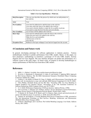 International Journal on Web Service Computing (IJWSC), Vol.2, No.4, December 2011
15
Table 5. Use Case Specification – Wish List.
Brief Description This use case describes the process by which user can add products to
the wish list.
Actor User
Pre-Condition User must be authorized to add the items to the wish list.
User must select the items to be added to the wish list.
User need to decide whether to make the list as public or private.
User need to create the list if list does not exist already.
Post -Condition List of items will be added to the wish list.
Basic Steps User must be authenticated to enter the items to the wish list.
Select the item need to be added to the wish list.
Make the list as private/public.
Add the items to the list.
Save the list.
Exception Flows Redirect to the login webpage if user had not logged into the account
4 Conclusion and Future work
In general, developing prototype for software applications is industry practice. Various
methodologies facilitate to predict performance from UML models. Hence, in this paper, we
have proposed a methodology to transform a prototype of UI into UML models, Activity
diagram and Use Case diagram. The user interface designer can predict the performance of a
software system at the early stages. As future work, we propose to develop methodologies to
analyze performance of Web Services from these UML models.
References
1. BPEL 1.1. [Online]. Available: ibm.com/developerworks/library/ws-bpel.
2. B´ezivin, J., Hammoudi, S., Hammoudi, S., Lopes, D. and Jouault, F. Applying MDA Approach
for Web Service Platform. The 8th IEEE International Enterprise Distributed Object Computing
Conference (EDOC’04), (2004)
3. Curbera, F., M. Duftler, R. Khalaf, W. Nagy, N. Mukhi, and S.Weerawarana, Unraveling the web
services web: An introduction to soap, wsdl, and uddi. IEEE Internet Computing 6 (2): 86–93, (2002)
4. Chris Phillips, Elizabeth Kemp and Sai Mei Kek: “Extending UML Use Case Modeling to
Support Graphical User Interface Design”, Proceedings of the 13th Australian Conference on
Software Engineering, IEEE Computer Society, pp. 48-57 (2001).
5. C. U. Smith. Performance Engineering of Software Systems. Addison-Wesley, (1990).
6. E.D. Lazowska, J. Zahorjan, G.S. Graham, and K.C. Sevcik, Quantitative System Performance,
Computer System Analysis Using Queueing Network Models. Prentice-Hall, (1984).
7. F. Baskett, K. M. Chandy, R. R. Muntz, and F. G. Palacios. Open, closed, and mixed networks of
queues with different classes of customers. J. ACM, 22(2):248–260,(1975).
8. Grønmo, R. and Solheim, I. Towards Modeling Web Service Composition in UML, presented at
The 2nd International Workshop on Web Services: Modeling, Architecture and Infrastructure
(WSMAI-2004), Porto, Portugal, (2004)
9. G.Booch, J.Rumbaugh, and I. Jacobson, The Unified Modeling Language, User Guide, Addison
Wesley, MA, (2005).
 