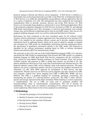 International Journal on Web Service Computing (IJWSC), Vol.2, No.4, December 2011
4
protocols aiming at efficient and effective service integration. A Web Service is defined as a
functionality that can be programmatically accessible via the Web [18]. A fundamental objective
of Web Services is to enable the interoperability among different software applications that run
on a variety of platforms [13], [24]. The interoperation has been enabled by the tremendous
standardization effort to describe, advertise, discover and invoke Web Services [3]. Web
Services are increasingly being adopted as a framework to access Web-based applications. Most
of the proposed composition languages for Web Services are based on XML [1], and although
XML-based representations have their advantages as universal representations and exchange
formats, they can be difficult to understand and to write for non-XML experts. Thus, the use of a
graphical modeling language can be very useful to understand the behavior of Systems.
Performance has been recognized as the most considered aspect for the software system
[5].many software performance evolution approaches have been proposed in the literature [19].
UML is the standard for the modeling software systems and it provides standard extension
mechanisms based on additional features which can be used to extend its semantic in standard
and consistent way. UML profile for schedulability, performance and time specification allows
the specification of quantitative information directly in the UML model. [20] Proposed an
algorithm for the software performance modeling based on UML as software description
notation and multiclass QN [7] as the performance model.
The motivation in this [12] is the use of the Unified Modeling Language (UML) [11], and more
specifically the UML Profile for modeling Real Time Systems (RT-UML) profile, as a graphical
modeling language for XML Real-Timed Web Services composition and the verification of
these systems by using Model Checking techniques on Timed Automata. Some web services
workflow patterns and extension in UML to model these patterns are provided in [8]. The
patterns identified are Web Service Call, Loop, Data Transformation and Alternate Services. The
proposed solutions contain UML activity diagrams along with required extensions. The paper
addresses the service composition patterns, but does not provide any feedback mechanism for
refinement. [2] talks about MDA approach for development of Web Services and their
compositions. Business processes are shown by activity diagrams and static structures by UML
class diagrams. Authors have shown mapping from UML to BPEL4WS, WSDL and Java
Platform. The UML is a graphical language for visualizing, specifying, constructing, and
documenting the artifacts of a software-intensive system [9s]. The UML is rather software-
specific and strongly characterized by object orientation. While modeling in systems engineering
is interdisciplinary. The use of UML can easily lead to acceptance problems and
misunderstandings when in interdisciplinary communication. This led to develop our
methodology. All these works are referred to developing UI for software system but not for
system engineering. Hence based on [4] we have proposed our methodology.
1 Methodology
i. Consider the prototype of a User Interface (UI).
ii. Identify UI elements in the selected prototype
iii.Develop the flow diagram of the UI elements
iv. Develop Activity Model
v. Develop Use Case Model
vi. Refine & Iterate.
 