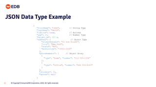 © Copyright EnterpriseDB Corporation, 2020. All rights reserved.16
{
"firstName": "John", // String Type
"lastName": "Smith",
"isAlive": true, // Boolean
"age": 25, // Number Type
"height_cm": 167.6,
"address": { // Object Type
"streetAddress": "21 2nd Street",
"city": "New York",
"state": "NY",
"postalCode": "10021-3100"
},
"phoneNumbers": [ // Object Array
{
"type": "home", "number": "212 555-1234"
},
{
"type": "office", "number": "646 555-4567"
}
],
"children": [],
"spouse": null
}
}
JSON Data Type Example
 