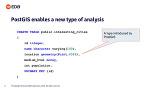 © Copyright EnterpriseDB Corporation, 2020. All rights reserved.26
PostGIS enables a new type of analysis
CREATE TABLE public.interesting_cities
(
id integer,
name character varying(100),
location geometry(Point,4326),
medium_hval money,
int population,
PRIMARY KEY (id)
)
A type introduced by
PostGIS
 