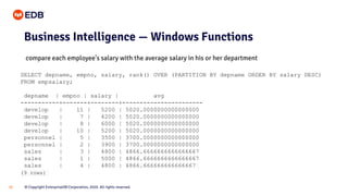 © Copyright EnterpriseDB Corporation, 2020. All rights reserved.32
Business Intelligence — Windows Functions
SELECT depname, empno, salary, rank() OVER (PARTITION BY depname ORDER BY salary DESC)
FROM empsalary;
depname | empno | salary | avg
-----------+-------+--------+-----------------------
develop | 11 | 5200 | 5020.0000000000000000
develop | 7 | 4200 | 5020.0000000000000000
develop | 8 | 6000 | 5020.0000000000000000
develop | 10 | 5200 | 5020.0000000000000000
personnel | 5 | 3500 | 3700.0000000000000000
personnel | 2 | 3900 | 3700.0000000000000000
sales | 3 | 4800 | 4866.6666666666666667
sales | 1 | 5000 | 4866.6666666666666667
sales | 4 | 4800 | 4866.666666666666667
(9 rows)
compare each employee's salary with the average salary in his or her department
 