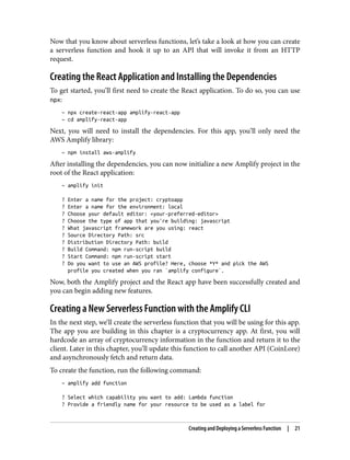 Now that you know about serverless functions, let’s take a look at how you can create
a serverless function and hook it up to an API that will invoke it from an HTTP
request.
Creating the React Application and Installing the Dependencies
To get started, you’ll first need to create the React application. To do so, you can use
npx:
~ npx create-react-app amplify-react-app
~ cd amplify-react-app
Next, you will need to install the dependencies. For this app, you’ll only need the
AWS Amplify library:
~ npm install aws-amplify
After installing the dependencies, you can now initialize a new Amplify project in the
root of the React application:
~ amplify init
? Enter a name for the project: cryptoapp
? Enter a name for the environment: local
? Choose your default editor: <your-preferred-editor>
? Choose the type of app that you're building: javascript
? What javascript framework are you using: react
? Source Directory Path: src
? Distribution Directory Path: build
? Build Command: npm run-script build
? Start Command: npm run-script start
? Do you want to use an AWS profile? Here, choose *Y* and pick the AWS
profile you created when you ran `amplify configure`.
Now, both the Amplify project and the React app have been successfully created and
you can begin adding new features.
Creating a New Serverless Function with the Amplify CLI
In the next step, we’ll create the serverless function that you will be using for this app.
The app you are building in this chapter is a cryptocurrency app. At first, you will
hardcode an array of cryptocurrency information in the function and return it to the
client. Later in this chapter, you’ll update this function to call another API (CoinLore)
and asynchronously fetch and return data.
To create the function, run the following command:
~ amplify add function
? Select which capability you want to add: Lambda function
? Provide a friendly name for your resource to be used as a label for
Creating and Deploying a Serverless Function | 21
 