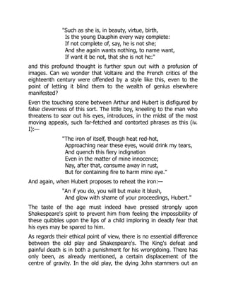 "Such as she is, in beauty, virtue, birth,
Is the young Dauphin every way complete:
If not complete of, say, he is not she;
And she again wants nothing, to name want,
If want it be not, that she is not he:"
and this profound thought is further spun out with a profusion of
images. Can we wonder that Voltaire and the French critics of the
eighteenth century were offended by a style like this, even to the
point of letting it blind them to the wealth of genius elsewhere
manifested?
Even the touching scene between Arthur and Hubert is disfigured by
false cleverness of this sort. The little boy, kneeling to the man who
threatens to sear out his eyes, introduces, in the midst of the most
moving appeals, such far-fetched and contorted phrases as this (iv.
I):—
"The iron of itself, though heat red-hot,
Approaching near these eyes, would drink my tears,
And quench this fiery indignation
Even in the matter of mine innocence;
Nay, after that, consume away in rust,
But for containing fire to harm mine eye."
And again, when Hubert proposes to reheat the iron:—
"An if you do, you will but make it blush,
And glow with shame of your proceedings, Hubert."
The taste of the age must indeed have pressed strongly upon
Shakespeare's spirit to prevent him from feeling the impossibility of
these quibbles upon the lips of a child imploring in deadly fear that
his eyes may be spared to him.
As regards their ethical point of view, there is no essential difference
between the old play and Shakespeare's. The King's defeat and
painful death is in both a punishment for his wrongdoing. There has
only been, as already mentioned, a certain displacement of the
centre of gravity. In the old play, the dying John stammers out an
 
