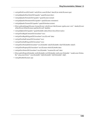 Ring Documentation, Release 1.5
• void gluPwlCurve(GLUnurbs* nurb,GLint count,GLﬂoat* data,GLint stride,GLenum type)
• void gluQuadricDrawStyle(GLUquadric* quad,GLenum draw)
• void gluQuadricNormals(GLUquadric* quad,GLenum normal)
• void gluQuadricOrientation(GLUquadric* quad,GLenum orientation)
• void gluQuadricTexture(GLUquadric* quad,GLboolean texture)
• GLint gluScaleImage(GLenum format,GLsizei wIn,GLsizei hIn,GLenum typeIn,const void * dataIn,GLsizei
wOut,GLsizei hOut,GLenum typeOut,GLvoid* dataOut)
• void gluSphere(GLUquadric* quad,GLdouble radius,GLint slices,GLint stacks)
• void gluTessBeginContour(GLUtesselator* tess)
• void gluTessBeginPolygon(GLUtesselator* tess,GLvoid* data)
• void gluTessEndContour(GLUtesselator* tess)
• void gluTessEndPolygon(GLUtesselator* tess)
• void gluTessNormal(GLUtesselator* tess,GLdouble valueX,GLdouble valueY,GLdouble valueZ)
• void gluTessProperty(GLUtesselator* tess,GLenum which,GLdouble data)
• void gluTessVertex(GLUtesselator* tess,GLdouble * location,GLvoid* data)
• GLint gluUnProject(GLdouble winX,GLdouble winY,GLdouble winZ,const GLdouble * model,const GLdou-
ble * proj,const GLint * view,GLdouble* objX,GLdouble* objY,GLdouble* objZ)
• void glDisable(GLenum cap)
1260
 