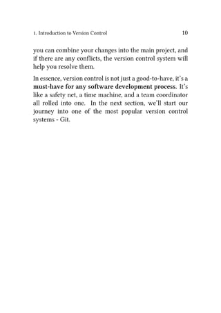 1. Introduction to Version Control 10
you can combine your changes into the main project, and
if there are any conflicts, the version control system will
help you resolve them.
In essence, version control is not just a good-to-have, it’s a
must-have for any software development process. It’s
like a safety net, a time machine, and a team coordinator
all rolled into one. In the next section, we’ll start our
journey into one of the most popular version control
systems - Git.
 