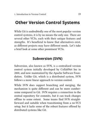 1. Introduction to Version Control 19
Other Version Control Systems
While Git is undoubtedly one of the most popular version
control systems, it is by no means the only one. There are
several other VCSs, each with their unique features and
strengths. It’s beneficial to know that alternatives exist,
as different projects may have different needs. Let’s take
a brief look at some other prominent VCSs.
Subversion (SVN)
Subversion, also known as SVN, is a centralized version
control system initially developed by CollabNet Inc in
2000, and now maintained by the Apache Software Foun-
dation. Unlike Git, which is a distributed system, SVN
follows a more linear approach to version control.
While SVN does support branching and merging, the
mechanism is quite different and can be more cumber-
some compared to Git. SVN requires a connection to the
central repository for commits, but it can track changes
offline to some extent. Some teams find SVN straight-
forward and suitable when transitioning from a no-VCS
setup, but it lacks some of the robust features offered by
distributed systems like Git.
 