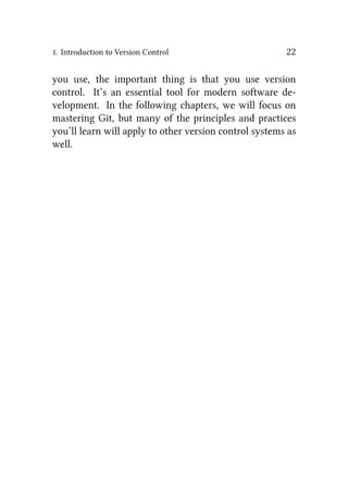 1. Introduction to Version Control 22
you use, the important thing is that you use version
control. It’s an essential tool for modern software de-
velopment. In the following chapters, we will focus on
mastering Git, but many of the principles and practices
you’ll learn will apply to other version control systems as
well.
 