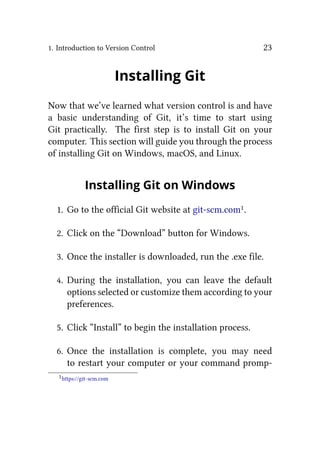 1. Introduction to Version Control 23
Installing Git
Now that we’ve learned what version control is and have
a basic understanding of Git, it’s time to start using
Git practically. The first step is to install Git on your
computer. This section will guide you through the process
of installing Git on Windows, macOS, and Linux.
Installing Git on Windows
1. Go to the official Git website at git-scm.com1.
2. Click on the “Download” button for Windows.
3. Once the installer is downloaded, run the .exe file.
4. During the installation, you can leave the default
options selected or customize them according to your
preferences.
5. Click “Install” to begin the installation process.
6. Once the installation is complete, you may need
to restart your computer or your command promp-
1https://git-scm.com
 