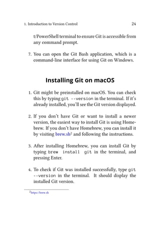 1. Introduction to Version Control 24
t/PowerShell terminal to ensure Git is accessible from
any command prompt.
7. You can open the Git Bash application, which is a
command-line interface for using Git on Windows.
Installing Git on macOS
1. Git might be preinstalled on macOS. You can check
this by typing git --version in the terminal. If it’s
already installed, you’ll see the Git version displayed.
2. If you don’t have Git or want to install a newer
version, the easiest way to install Git is using Home-
brew. If you don’t have Homebrew, you can install it
by visiting brew.sh2 and following the instructions.
3. After installing Homebrew, you can install Git by
typing brew install git in the terminal, and
pressing Enter.
4. To check if Git was installed successfully, type git
--version in the terminal. It should display the
installed Git version.
2https://brew.sh
 
