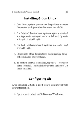 1. Introduction to Version Control 25
Installing Git on Linux
1. On a Linux system, you can use the package manager
that comes with your distribution to install Git.
2. For Debian/Ubuntu-based systems, open a terminal
and type sudo apt-get update followed by sudo
apt-get install git.
3. For Red Hat/Fedora-based systems, use sudo dnf
install git.
4. Please note, other distributions might require differ-
ent commands or procedures.
5. To confirm that Git is installed, type git --version
in the terminal. This will show you the version of Git
that’s installed.
Configuring Git
After installing Git, it’s a good idea to configure it with
your information.
1. Open your terminal or Git Bash (on Windows).
 