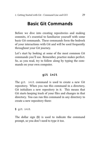 2. Getting Started with Git - Command Line and GUI 29
Basic Git Commands
Before we dive into creating repositories and making
commits, it’s essential to familiarize yourself with some
basic Git commands. These commands form the bedrock
of your interactions with Git and will be used frequently
throughout your Git journey.
Let’s start by looking at some of the most common Git
commands you’ll use. Remember, practice makes perfect.
So, as you read, try to follow along by typing the com-
mands on your own computer.
git init
The git init command is used to create a new Git
repository. When you run this command in a directory,
Git initializes a new repository in it. This means that
Git starts keeping track of your files and changes in that
directory. You can run this command in any directory to
create a new repository there:
$ git init
The dollar sign ($) is used to indicate the command
prompt, so you don’t need to type it too.
 