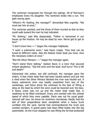 The workman recognized her through the palings. All of Morrison's
employees knew his daughter. The workman broke into a run. The
gate swung open.
"Where's Mr. Keeling, the manager?" demanded Nita urgently. "We
must see him at once."
The workman pointed, and the three of them hurried as fast as they
could walk toward the man he had indicated.
"Mr. Keeling," said Nita desperately. "Father is marooned in our
house up the Hudson. He may be dead by now. We've got to get to
him!"
"I don't know how——" began the manager helplessly.
"I want a submarine siren," said Davis crisply. "One that can be
tuned to different notes. Also the fastest motor boat you have. Give
the necessary orders at once."
"But the Silver Menace——" began the manager again.
"Don't stand there talking," barked Davis in a tone that secured
instant obedience. "Get the siren and the boat. And hurry! This is life
and death!"
Galvanized into action, but still confused, the manager gave the
orders. A fast motor boat that had been hauled ashore and pot into
a shed when the Silver Menace blocked the river was hauled out. A
heavy submarine siren was hastily unearthed from one of the
workshops, and Davis drove the workmen to the task of fitting a
sling on the boat by which the siren could be lowered over the bow.
A heavy crane was run up and the motor boat made fast, in
readiness to be lifted overboard. Every one worked with the utmost
speed of which they were capable. Davis was not his usual good-
natured self now. He drove his workmen mercilessly. Hardly had the
last of their preparations been completed when a heavy truck
rumbled into the yard. Gerrod had commandeered the truck and
worked wonders. A grand piano had been lifted bodily into the big
automobile. As the truck stopped he was lifting the lid that protected
 