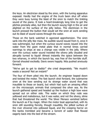 the keys. An electrician stood by the siren, with the tuning apparatus
exposed. Hardly had the engine of the truck been shut off when
they were busy tuning the blast of the siren to match the tinkling
sound of the piano. It took a heart-breakingly long time to get the
pitches precisely alike, but then the launch swung high in the air and
alighted on the surface of the jelly below. The electrician in the
launch pressed the button that would set the siren at work sending
out its blast of sound waves through the water.
Those on the bank watched in agonized apprehension. The siren
sank into the jelly like mass. No audible sound issued from it, once it
was submerged, but when the curious sound waves issued into the
water from the giant metal plate that in normal times carried
warnings to ships at sea a change was visible in the jelly. Where
ever the curious water sound traveled the silvery jelly clouded and
abruptly turned to liquid! Almost instantly the space between the
two wharves, in which the launch lay, was free of the horrible stuff.
Gerrod shouted excitedly. Davis swore happily. Nita pushed anxiously
forward.
"We've got to get to daddy!" she cried desperately. "We mustn't
waste a second! Not an instant!"
The four of them piled into the launch. An engineer leaped down
and twisted the motor. The fast launch shot forward, the submarine
siren at the bow sending out its strange water sound that was
inaudible to those on board, but which had such an amazing effect
on the microscopic animals that composed the silver sea. As the
launch gathered speed and headed up the Hudson a high bow wave
spread out on either side. The water on which they rode was
yellowed and malodorous, but it was water, and not the silvery, slime
that had threatened the world. The Silver Menace vanished before
the launch as if by magic. When the motor boat approached, with its
siren still sounding fiercely, though inaudibly, the jellied surface of
the river shivered into yellowed liquid, and the creeping horror on
the banks trembled and became a torrent of water that flowed
eagerly back into the bed of the stream.
 