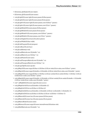 Ring Documentation, Release 1.5.1
• GLboolean glIsShader(GLuint shader)
• GLboolean glIsTexture(GLuint texture)
• void glLightf(GLenum light,GLenum pname,GLﬂoat param)
• void glLighti(GLenum light,GLenum pname,GLint param)
• void glLightfv(GLenum light,GLenum pname,const GLﬂoat * params)
• void glLightiv(GLenum light,GLenum pname,const GLint * params)
• void glLightModelf(GLenum pname,GLﬂoat param)
• void glLightModeli(GLenum pname,GLint param)
• void glLightModelfv(GLenum pname,const GLﬂoat * params)
• void glLightModeliv(GLenum pname,const GLint * params)
• void glLineStipple(GLint factor,GLushort pattern)
• void glLineWidth(GLﬂoat width)
• void glLinkProgram(GLuint program)
• void glListBase(GLuint base)
• void glLoadIdentity(void)
• void glLoadMatrixd(const GLdouble * m)
• void glLoadMatrixf(const GLﬂoat * m)
• void glLoadName(GLuint name)
• void glLoadTransposeMatrixd(const GLdouble * m)
• void glLoadTransposeMatrixf(const GLﬂoat * m)
• void glLogicOp(GLenum opcode)
• void glMap1f(GLenum target,GLﬂoat u1,GLﬂoat u2,GLint stride,GLint order,const GLﬂoat * points)
• void glMap1d(GLenum target,GLdouble u1,GLdouble u2,GLint stride,GLint order,const GLdouble * points)
• void glMap2f(GLenum target,GLﬂoat u1,GLﬂoat u2,GLint ustride,GLint uorder,GLﬂoat v1,GLﬂoat v2,GLint
vstride,GLint vorder,const GLﬂoat * points)
• void glMap2d(GLenum target,GLdouble u1,GLdouble u2,GLint ustride,GLint uorder,GLdouble v1,GLdouble
v2,GLint vstride,GLint vorder,const GLdouble * points)
• void * glMapBuffer(GLenum target,GLenum access)
• void glMapGrid1d(GLint un,GLdouble u1,GLdouble u2)
• void glMapGrid1f(GLint un,GLﬂoat u1,GLﬂoat u2)
• void glMapGrid2d(GLint un,GLdouble u1,GLdouble u2,GLint vn,GLdouble v1,GLdouble v2)
• void glMapGrid2f(GLint un,GLﬂoat u1,GLﬂoat u2,GLint vn,GLﬂoat v1,GLﬂoat v2)
• void glMaterialf(GLenum face,GLenum pname,GLﬂoat param)
• void glMateriali(GLenum face,GLenum pname,GLint param)
• void glMatrixMode(GLenum mode)
• void glMinmax(GLenum target,GLenum internalformat,GLboolean sink)
• void glMultMatrixd(const GLdouble * m)
1254
 