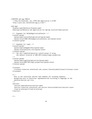 <!DOCTYPE web-app PUBLIC
  ’-//Sun Microsystems, Inc.//DTD Web Application 2.3//EN’
  ’http://java.sun.com/dtd/web-app_2_3.dtd’>

<web-app>
  <display-name>Skeleton</display-name>
  <description>Skeleton web application for Spring tutorial</description>

  <!-- Argument for XmlWebApplicationContext -->
  <context-param>
    <param-name>contextConfigLocation</param-name>
    <param-value>/WEB-INF/myApplicationContext.xml</param-value>
  </context-param>

  <!-- Argument for log4j -->
  <context-param>
    <param-name>webAppRootKey</param-name>
    <param-value>skeleton.root</param-value>
  </context-param>
  <!-- Can omit log4jConfiguration context-param if using
       the default location of WEB-INF/classes/log4j.properties.
  -->
  <context-param>
    <param-name>log4jConfigLocation</param-name>
    <param-value>WEB-INF/log4j.properties</param-value>
  </context-param>

  <listener>
    <listener-class>com.interface21.web.context.ContextLoaderListener</listener-class>
  </listener>

  <!--
    This is the controller servlet that handles all incoming requests,
    delegating work to Controller implementations according to mappings in the
    skeleton-servlet.xml file.
  -->
  <servlet>
    <servlet-name>skeleton</servlet-name>
    <servlet-class>com.interface21.web.servlet.ControllerServlet</servlet-class>
    <load-on-startup>1</load-on-startup>
  </servlet>


  <!--


                                           39
 