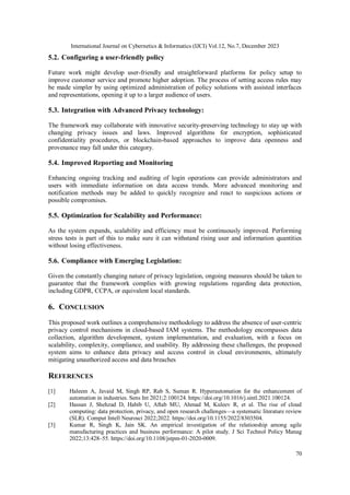 International Journal on Cybernetics & Informatics (IJCI) Vol.12, No.7, December 2023
70
5.2. Configuring a user-friendly policy
Future work might develop user-friendly and straightforward platforms for policy setup to
improve customer service and promote higher adoption. The process of setting access rules may
be made simpler by using optimized administration of policy solutions with assisted interfaces
and representations, opening it up to a larger audience of users.
5.3. Integration with Advanced Privacy technology:
The framework may collaborate with innovative security-preserving technology to stay up with
changing privacy issues and laws. Improved algorithms for encryption, sophisticated
confidentiality procedures, or blockchain-based approaches to improve data openness and
provenance may fall under this category.
5.4. Improved Reporting and Monitoring
Enhancing ongoing tracking and auditing of login operations can provide administrators and
users with immediate information on data access trends. More advanced monitoring and
notification methods may be added to quickly recognize and react to suspicious actions or
possible compromises.
5.5. Optimization for Scalability and Performance:
As the system expands, scalability and efficiency must be continuously improved. Performing
stress tests is part of this to make sure it can withstand rising user and information quantities
without losing effectiveness.
5.6. Compliance with Emerging Legislation:
Given the constantly changing nature of privacy legislation, ongoing measures should be taken to
guarantee that the framework complies with growing regulations regarding data protection,
including GDPR, CCPA, or equivalent local standards.
6. CONCLUSION
This proposed work outlines a comprehensive methodology to address the absence of user-centric
privacy control mechanisms in cloud-based IAM systems. The methodology encompasses data
collection, algorithm development, system implementation, and evaluation, with a focus on
scalability, complexity, compliance, and usability. By addressing these challenges, the proposed
system aims to enhance data privacy and access control in cloud environments, ultimately
mitigating unauthorized access and data breaches
REFERENCES
[1] Haleem A, Javaid M, Singh RP, Rab S, Suman R. Hyperautomation for the enhancement of
automation in industries. Sens Int 2021;2:100124. https://doi.org/10.1016/j.sintl.2021.100124.
[2] Hassan J, Shehzad D, Habib U, Aftab MU, Ahmad M, Kuleev R, et al. The rise of cloud
computing: data protection, privacy, and open research challenges—a systematic literature review
(SLR). Comput Intell Neurosci 2022;2022. https://doi.org/10.1155/2022/8303504.
[3] Kumar R, Singh K, Jain SK. An empirical investigation of the relationship among agile
manufacturing practices and business performance: A pilot study. J Sci Technol Policy Manag
2022;13:428–55. https://doi.org/10.1108/jstpm-01-2020-0009.
 