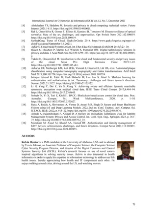 International Journal on Cybernetics & Informatics (IJCI) Vol.12, No.7, December 2023
71
[4] Abdulsalam YS, Hedabou M. Security and privacy in cloud computing: technical review. Future
Internet 2021;14:11. https://doi.org/10.3390/fi14010011.
[5] Rak J, Girao-Silva R, Gomes T, Ellinas G, Kantarci B, Tornatore M. Disaster resilience of optical
networks: State of the art, challenges, and opportunities. Opt Switch Netw 2021;42:100619.
https://doi.org/10.1016/j.osn.2021.100619.
[6] SarthakGarg. Types of Cloud. GeeksforGeeks 2018. https://www.geeksforgeeks.org/types-of-
cloud/ (accessed September 15, 2023).
[7] Achar S. Cloud-based System Design. Int J Res Educ Sci Methods IJARESM 2019;7:23–30.
[8] Quach S, Thaichon P, Martin KD, Weaven S, Palmatier RW. Digital technologies: tensions in
privacy and data. J Acad Mark Sci 2022;50:1299–323. https://doi.org/10.1007/s11747-022-00845-
y.
[9] Takabi H, GhasemiGol M. Introduction to the cloud and fundamental security and privacy issues
of the cloud. Secur Priv Digit Forensics Cloud 2019:1–22.
https://doi.org/10.1002/9781119053385.ch1.
[10] Acharya UR, Meiburger KM, Koh JEW, Vicnesh J, Ciaccio EJ, Lih OS, et al. Automated plaque
classification using computed tomography angiography and Gabor transformations. Artif Intell
Med 2019;100:101724. https://doi.org/10.1016/j.artmed.2019.101724.
[11] Istiaque Ahmed K, Tahir M, Hadi Habaebi M, Lun Lau S, Ahad A. Machine learning for
authentication and authorization in iot: Taxonomy, challenges and future research direction.
Sensors 2021;21:5122. https://doi.org/10.3390/s21155122.
[12] Li H, Yang Y, Dai Y, Yu S, Xiang Y. Achieving secure and efficient dynamic searchable
symmetric encryption over medical cloud data. IEEE Trans Cloud Comput 2017;8:484–94.
https://doi.org/10.1109/tcc.2017.2769645.
[13] Sohrabi N, Yi X, Tari Z, Khalil I. BACC: Blockchain-based access control for cloud data. Proc.
Australas. Comput. Sci. Week Multiconference, 2020, p. 1–10.
https://doi.org/10.1145/3373017.3373027.
[14] Rana A, Reddy A, Shrivastava A, Verma D, Ansari MS, Singh D. Secure and Smart Healthcare
System using IoT and Deep Learning Models. 2022 2nd Int. Conf. Technol. Adv. Comput. Sci.
ICTACS, IEEE; 2022, p. 915–22. https://doi.org/10.1109/ictacs56270.2022.9988676.
[15] AlBadi A, Hajamohideen F, AlSaqri D. A Review on Blockchain Techniques Used for Identity
Management System: Privacy and Access Control. Int. Conf. Syst. Eng., Springer; 2023, p. 361–
75. https://doi.org/10.1007/978-3-031-40579-2_35.
[16] Mamdouh M, Awad AI, Khalaf AA, Hamed HF. Authentication and identity management of
IoHT devices: achievements, challenges, and future directions. Comput Secur 2021;111:102491.
https://doi.org/10.1016/j.cose.2021.102491.
AUTHORS
Kelvin Ovabor is a PhD candidate at the University of Alabama, USA and is advised
by Travis Atkison, an Associate Professor of Computer Science, the Computer Science
Cyber Security Program Director, and director of the Digital Forensics and Control
Systems Security Lab (DCSL). Kelvin’s research focuses on use of novel nature-
inspired algorithms in solving security issues. Kelvin is also interested in health
informatics in order to apply his expertise in information technology to address real life
health issues, thereby appreciating how health and IT complement each other. He
enjoys walking around cities, driving around the US, and watching movies.
 