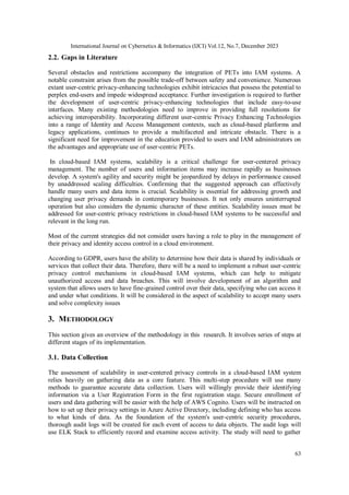 International Journal on Cybernetics & Informatics (IJCI) Vol.12, No.7, December 2023
63
2.2. Gaps in Literature
Several obstacles and restrictions accompany the integration of PETs into IAM systems. A
notable constraint arises from the possible trade-off between safety and convenience. Numerous
extant user-centric privacy-enhancing technologies exhibit intricacies that possess the potential to
perplex end-users and impede widespread acceptance. Further investigation is required to further
the development of user-centric privacy-enhancing technologies that include easy-to-use
interfaces. Many existing methodologies need to improve in providing full resolutions for
achieving interoperability. Incorporating different user-centric Privacy Enhancing Technologies
into a range of Identity and Access Management contexts, such as cloud-based platforms and
legacy applications, continues to provide a multifaceted and intricate obstacle. There is a
significant need for improvement in the education provided to users and IAM administrators on
the advantages and appropriate use of user-centric PETs.
In cloud-based IAM systems, scalability is a critical challenge for user-centered privacy
management. The number of users and information items may increase rapidly as businesses
develop. A system's agility and security might be jeopardized by delays in performance caused
by unaddressed scaling difficulties. Confirming that the suggested approach can effectively
handle many users and data items is crucial. Scalability is essential for addressing growth and
changing user privacy demands in contemporary businesses. It not only ensures uninterrupted
operation but also considers the dynamic character of these entities. Scalability issues must be
addressed for user-centric privacy restrictions in cloud-based IAM systems to be successful and
relevant in the long run.
Most of the current strategies did not consider users having a role to play in the management of
their privacy and identity access control in a cloud environment.
According to GDPR, users have the ability to determine how their data is shared by individuals or
services that collect their data. Therefore, there will be a need to implement a robust user-centric
privacy control mechanisms in cloud-based IAM systems, which can help to mitigate
unauthorized access and data breaches. This will involve development of an algorithm and
system that allows users to have fine-grained control over their data, specifying who can access it
and under what conditions. It will be considered in the aspect of scalability to accept many users
and solve complexity issues
3. METHODOLOGY
This section gives an overview of the methodology in this research. It involves series of steps at
different stages of its implementation.
3.1. Data Collection
The assessment of scalability in user-centered privacy controls in a cloud-based IAM system
relies heavily on gathering data as a core feature. This multi-step procedure will use many
methods to guarantee accurate data collection. Users will willingly provide their identifying
information via a User Registration Form in the first registration stage. Secure enrollment of
users and data gathering will be easier with the help of AWS Cognito. Users will be instructed on
how to set up their privacy settings in Azure Active Directory, including defining who has access
to what kinds of data. As the foundation of the system's user-centric security procedures,
thorough audit logs will be created for each event of access to data objects. The audit logs will
use ELK Stack to efficiently record and examine access activity. The study will need to gather
 