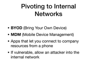 Pivoting to Internal
Networks
• BYOD (Bring Your Own Device)
• MDM (Mobile Device Management)
• Apps that let you connect to company
resources from a phone
• If vulnerable, allow an attacker into the
internal network
 