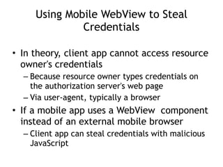Using Mobile WebView to Steal
Credentials
• In theory, client app cannot access resource
owner's credentials
– Because resource owner types credentials on
the authorization server's web page
– Via user-agent, typically a browser
• If a mobile app uses a WebView component
instead of an external mobile browser
– Client app can steal credentials with malicious
JavaScript
 