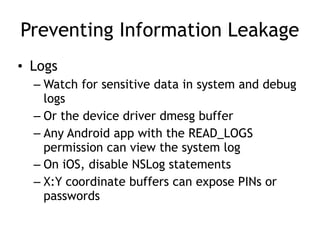 Preventing Information Leakage
• Logs
– Watch for sensitive data in system and debug
logs
– Or the device driver dmesg buffer
– Any Android app with the READ_LOGS
permission can view the system log
– On iOS, disable NSLog statements
– X:Y coordinate buffers can expose PINs or
passwords
 