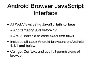 Android Browser JavaScript
Interface
• All WebViews using JavaScriptInterface
• And targeting API before 17
• Are vulnerable to code execution flaws
• Includes all stock Android browsers on Android
4.1.1 and below
• Can get Context and use full permissions of
browser
 