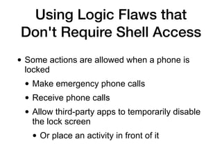 Using Logic Flaws that
Don't Require Shell Access
• Some actions are allowed when a phone is
locked


• Make emergency phone calls


• Receive phone calls


• Allow third-party apps to temporarily disable
the lock screen


• Or place an activity in front of it
 