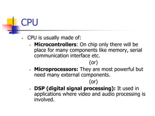 CPU
 CPU is usually made of:
 Microcontrollers: On chip only there will be
place for many components like memory, serial
communication interface etc.
(or)
 Microprocessors: They are most powerful but
need many external components.
(or)
 DSP (digital signal processing): It used in
applications where video and audio processing is
involved.
 