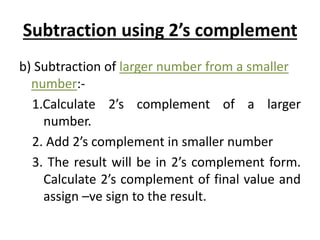 Subtraction using 2’s complement 
b) Subtraction of larger number from a smaller 
number:- 
1.Calculate 2’s complement of a larger 
number. 
2. Add 2’s complement in smaller number 
3. The result will be in 2’s complement form. 
Calculate 2’s complement of final value and 
assign –ve sign to the result. 
 