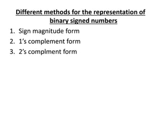 Different methods for the representation of 
binary signed numbers 
1. Sign magnitude form 
2. 1’s complement form 
3. 2’s complment form 
