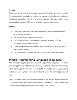 Scala:
Scala uses strong static systems, data science, and machine learning. It is useful
for finance-related applications, content management, online learning platforms,
distributed applications, etc. It is a general-purpose, high-level, strictly typed
language that works on OOP and functional programming concepts.
Benefits:
● It eliminates boilerplate code and requires less code compared to other
programming languages.
● You can use Scala to execute Java code.
● It is a perfect choice for web development as it works on OOP and
functional programming concepts.
● It uses an expressive typing system that ensures statistical abstraction is
secure and consistent.
● It is easy to learn, scalable, and useful to build concurrent applications.
Which Programming Language to Choose:
Now comes the biggest question, i.e., which programming language to choose to
develop applications. Today there are plenty of options available in the market,
which makes app development easy. Out of these multiple options, you need to
understand your application’s requirements and decide the technologies you will
use.
Study the market needs, the latest technologies in use, ways it will help you scale
up the applications and handle millions of users. Answering these questions will
provide you with more clarity on choosing the right technology.
 