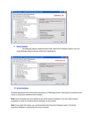 9. Xquery Support
The WebLogic XQuery implementation JARs. Select this installation option if you are
using WebLogic XQuery libraries within your applications.

10. Server Examples:
Example applications that demonstrate key features of WebLogic Server. Selecting this component also
causes an evaluation database to be installed.
Note: Server Examples are not installed as part of the typical installation. You must select Custom
installation in order to install the Server Examples on your system.
Note: If you select this option, you cannot deselect the Evaluation Database option. The Derby
evaluation database is required by the server examples.

 
