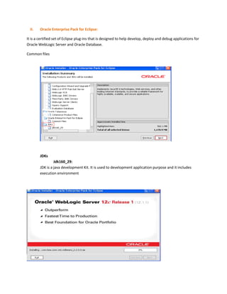 II.

Oracle Enterprise Pack for Eclipse:

It is a certified set of Eclipse plug-ins that is designed to help develop, deploy and debug applications for
Oracle WebLogic Server and Oracle Database.
Common files

JDKs
Jdk160_29:
JDK is a java development Kit. It is used to development application purpose and it includes
execution environment

 